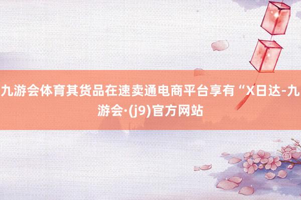 九游会体育其货品在速卖通电商平台享有“X日达-九游会·(j9)官方网站