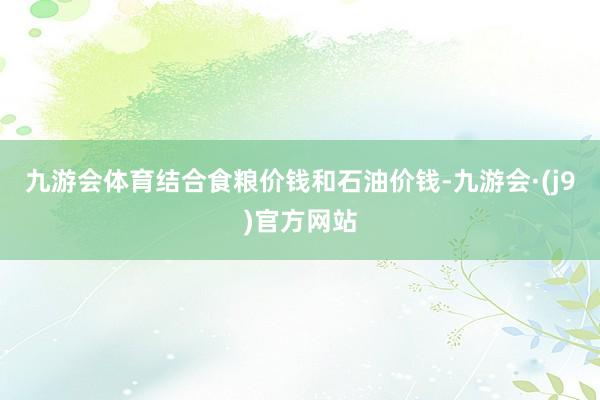 九游会体育结合食粮价钱和石油价钱-九游会·(j9)官方网站