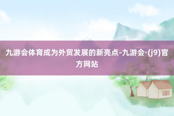 九游会体育成为外贸发展的新亮点-九游会·(j9)官方网站