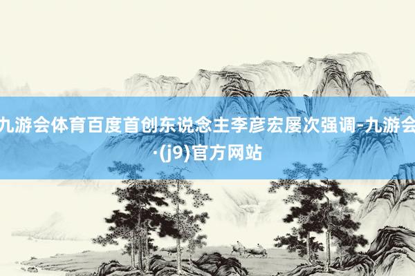 九游会体育百度首创东说念主李彦宏屡次强调-九游会·(j9)官方网站