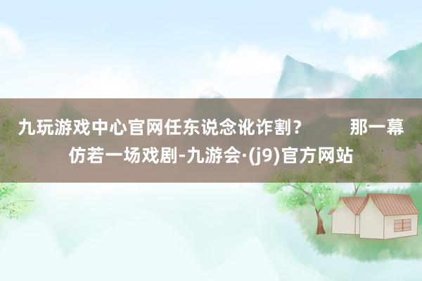 九玩游戏中心官网任东说念讹诈割？        那一幕仿若一场戏剧-九游会·(j9)官方网站
