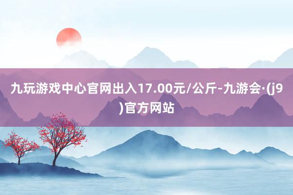 九玩游戏中心官网出入17.00元/公斤-九游会·(j9)官方网站