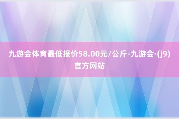 九游会体育最低报价58.00元/公斤-九游会·(j9)官方网站