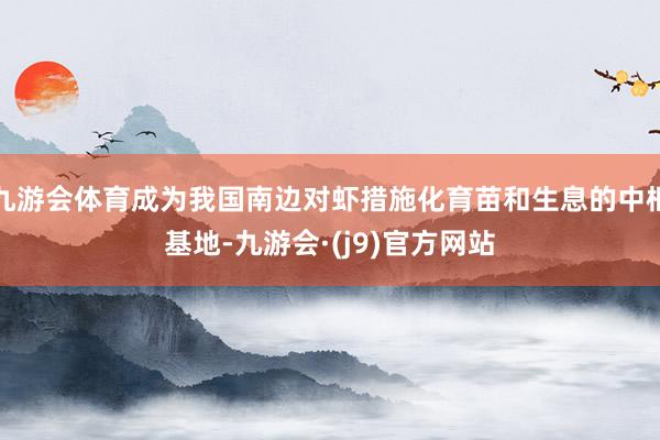 九游会体育成为我国南边对虾措施化育苗和生息的中枢基地-九游会·(j9)官方网站