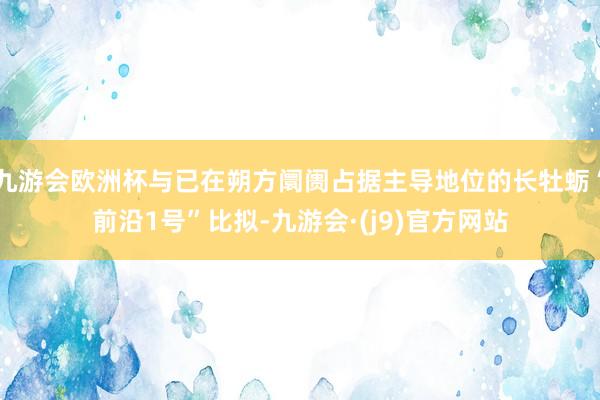 九游会欧洲杯与已在朔方阛阓占据主导地位的长牡蛎“前沿1号”比拟-九游会·(j9)官方网站