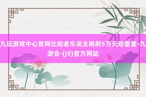 九玩游戏中心官网比如老东谈主刚刷5万元给蕾蕾-九游会·(j9)官方网站