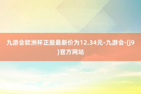 九游会欧洲杯正股最新价为12.34元-九游会·(j9)官方网站