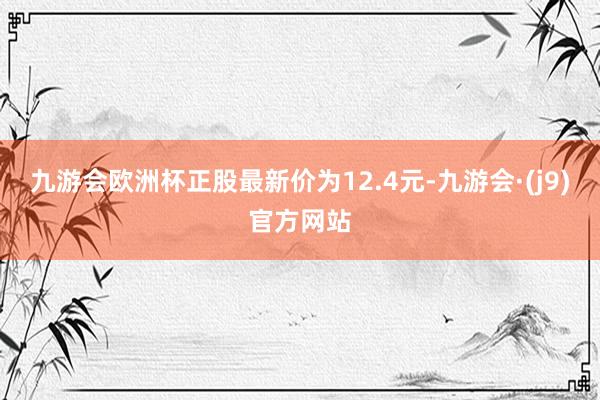 九游会欧洲杯正股最新价为12.4元-九游会·(j9)官方网站