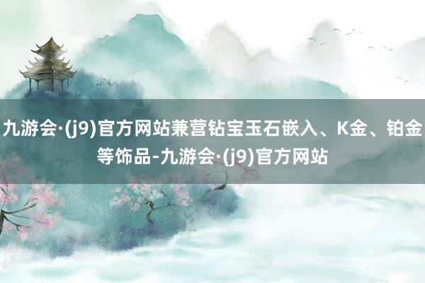 九游会·(j9)官方网站兼营钻宝玉石嵌入、K金、铂金等饰品-九游会·(j9)官方网站