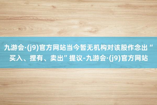 九游会·(j9)官方网站当今暂无机构对该股作念出“买入、捏有、卖出”提议-九游会·(j9)官方网站