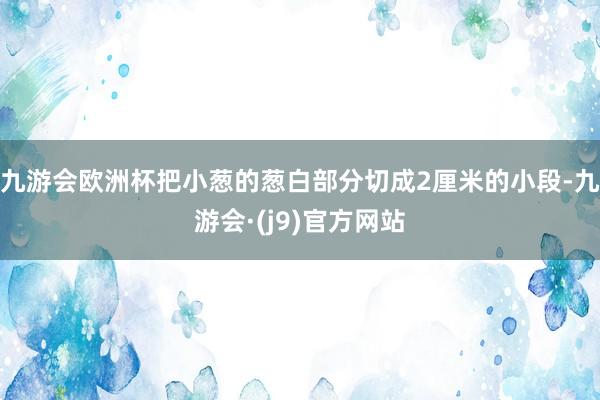 九游会欧洲杯把小葱的葱白部分切成2厘米的小段-九游会·(j9)官方网站
