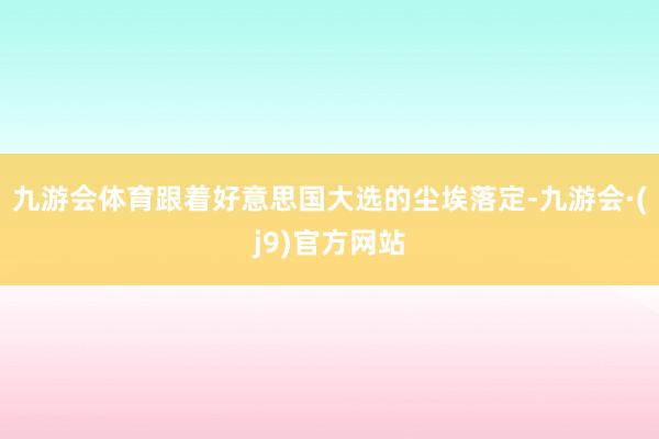 九游会体育跟着好意思国大选的尘埃落定-九游会·(j9)官方网站