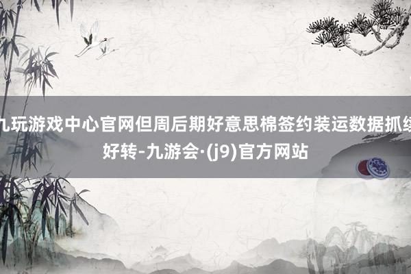 九玩游戏中心官网但周后期好意思棉签约装运数据抓续好转-九游会·(j9)官方网站