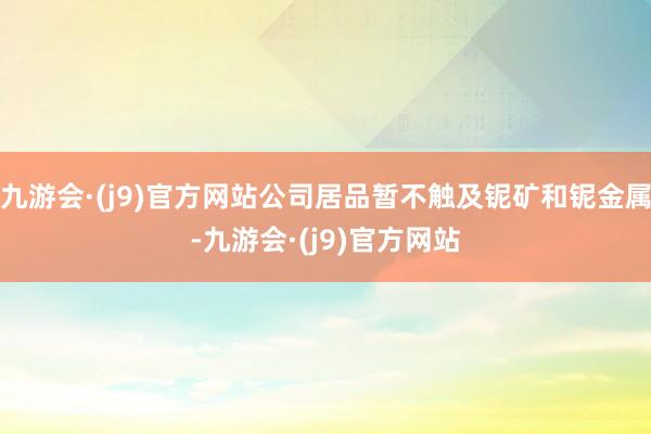 九游会·(j9)官方网站公司居品暂不触及铌矿和铌金属-九游会·(j9)官方网站